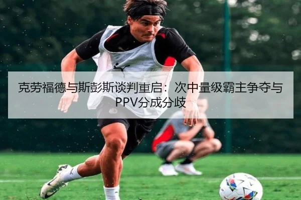 克劳福德与斯彭斯谈判重启：次中量级霸主争夺与PPV分成分歧
